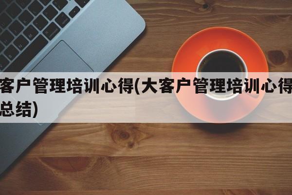 大客户管理培训心得(大客户管理培训心得体会总结)